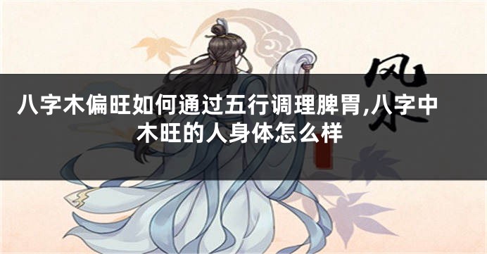 八字木偏旺如何通过五行调理脾胃,八字中木旺的人身体怎么样