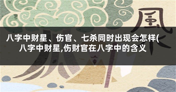 八字中财星、伤官、七杀同时出现会怎样(八字中财星,伤财官在八字中的含义