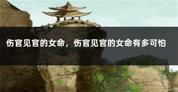 伤官见官的女命,伤官见官的女命有多可怕