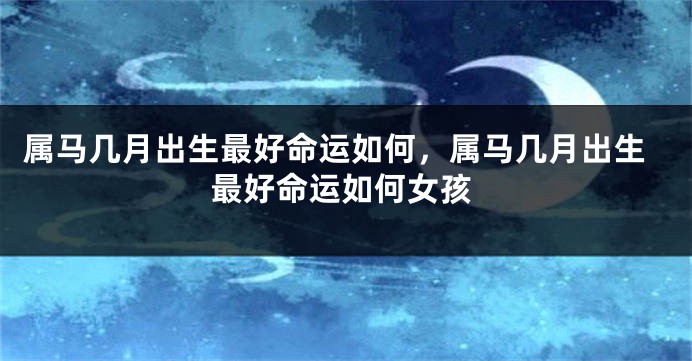 属马几月出生最好命运如何,属马几月出生最好命运如何女孩