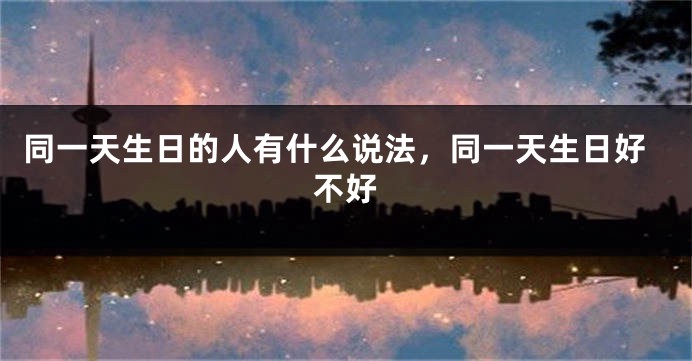 同一天生日的人有什么说法,同一天生日好不好