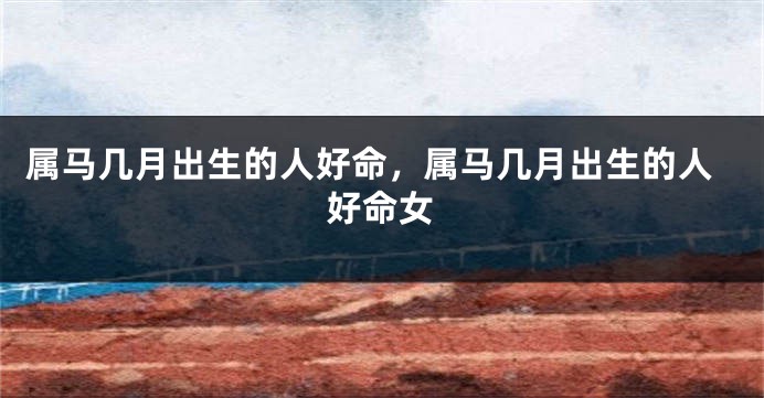 属马几月出生的人好命，属马几月出生的人好命女