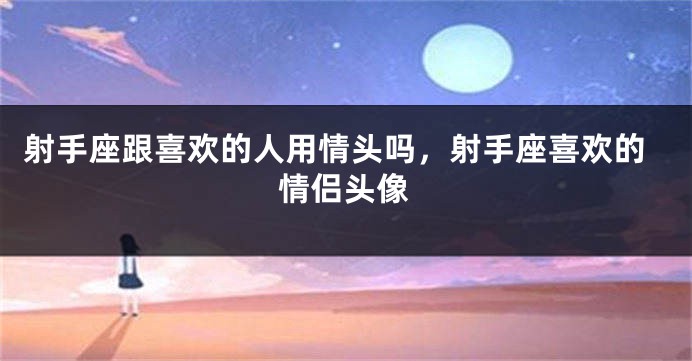 射手座跟喜欢的人用情头吗，射手座喜欢的情侣头像
