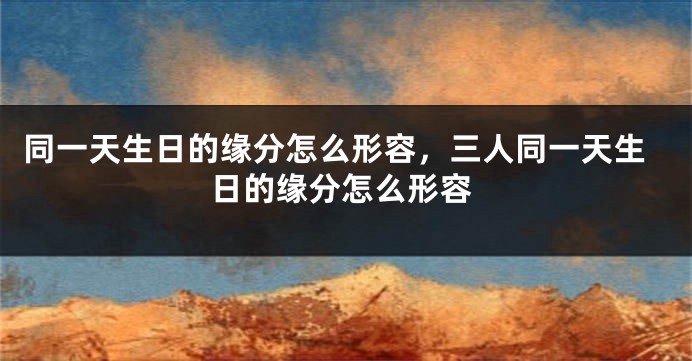 同一天生日的缘分怎么形容，三人同一天生日的缘分怎么形容