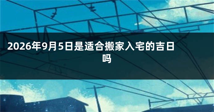 2026年9月5日是适合搬家入宅的吉日吗