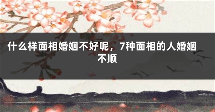 什么样面相婚姻不好呢，7种面相的人婚姻不顺