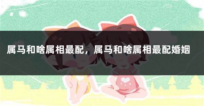 属马和啥属相最配，属马和啥属相最配婚姻