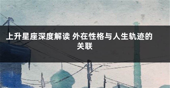 上升星座深度解读 外在性格与人生轨迹的关联