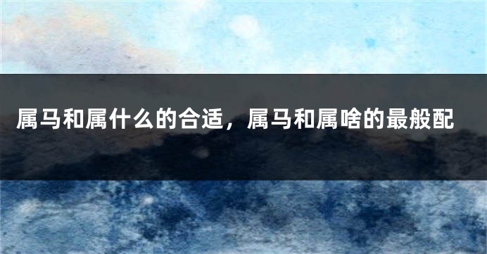 属马和属什么的合适，属马和属啥的最般配