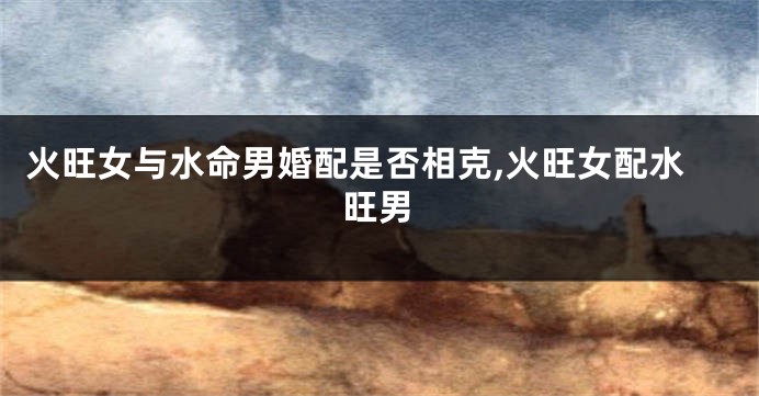 火旺女与水命男婚配是否相克,火旺女配水旺男