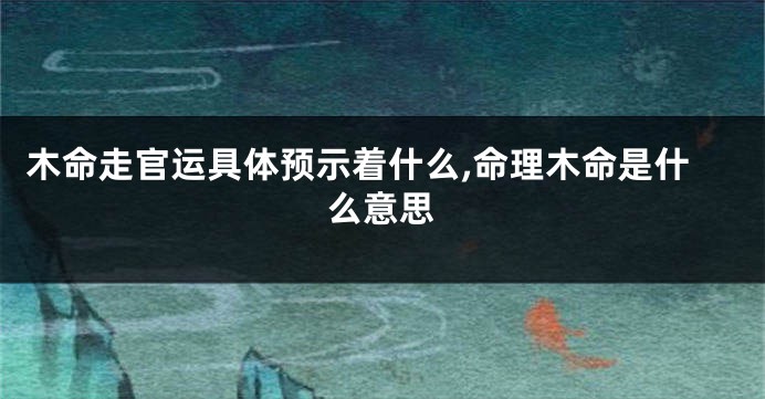 木命走官运具体预示着什么,命理木命是什么意思