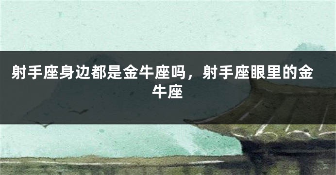 射手座身边都是金牛座吗,射手座眼里的金牛座