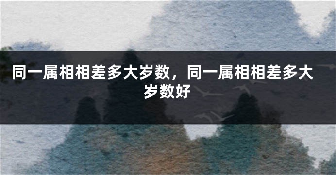 同一属相相差多大岁数，同一属相相差多大岁数好