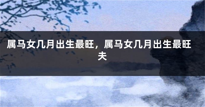 属马女几月出生最旺，属马女几月出生最旺夫