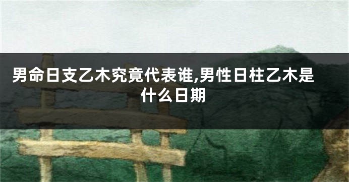 男命日支乙木究竟代表谁,男性日柱乙木是什么日期