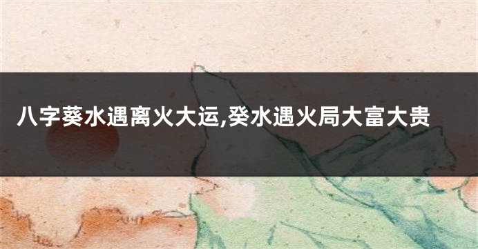 八字葵水遇离火大运,癸水遇火局大富大贵