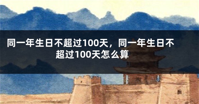 同一年生日不超过100天，同一年生日不超过100天怎么算