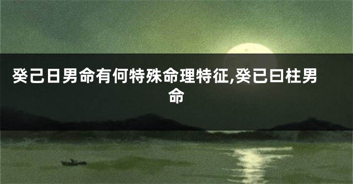 癸己日男命有何特殊命理特征,癸已曰柱男命