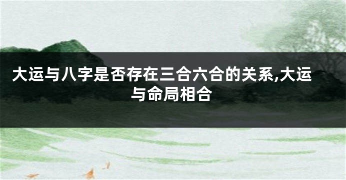 大运与八字是否存在三合六合的关系,大运与命局相合