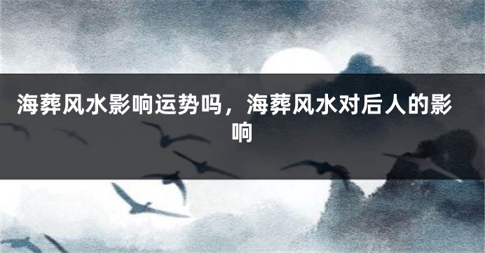 海葬风水影响运势吗，海葬风水对后人的影响