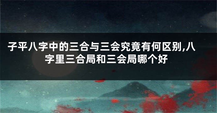 子平八字中的三合与三会究竟有何区别,八字里三合局和三会局哪个好