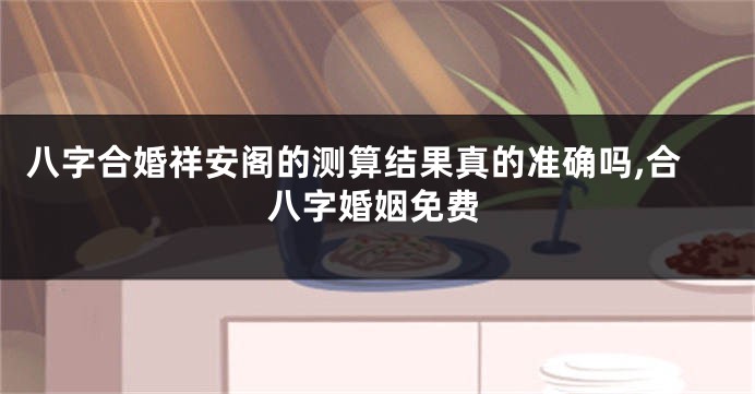 八字合婚祥安阁的测算结果真的准确吗,合八字婚姻免费