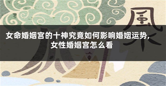 女命婚姻宫的十神究竟如何影响婚姻运势,女性婚姻宫怎么看