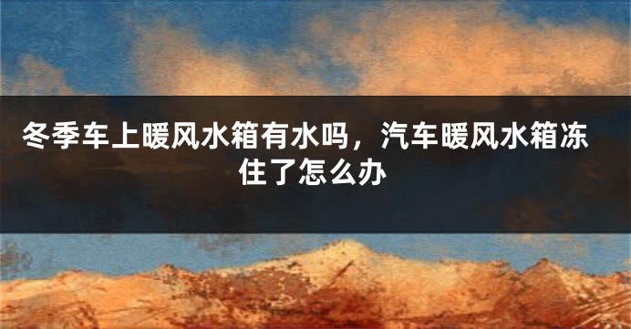 冬季车上暖风水箱有水吗，汽车暖风水箱冻住了怎么办