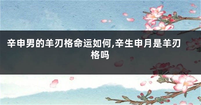 辛申男的羊刃格命运如何,辛生申月是羊刃格吗