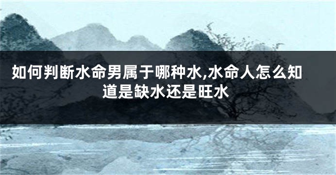 如何判断水命男属于哪种水,水命人怎么知道是缺水还是旺水