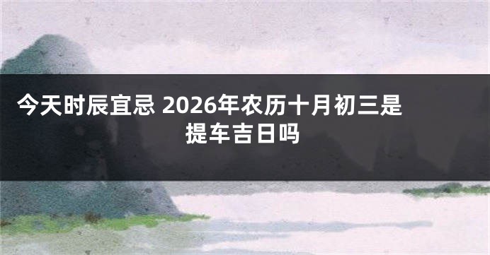 今天时辰宜忌 2026年农历十月初三是提车吉日吗