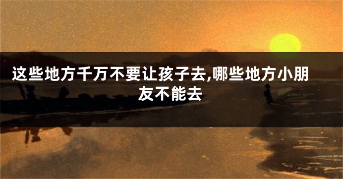 这些地方千万不要让孩子去,哪些地方小朋友不能去