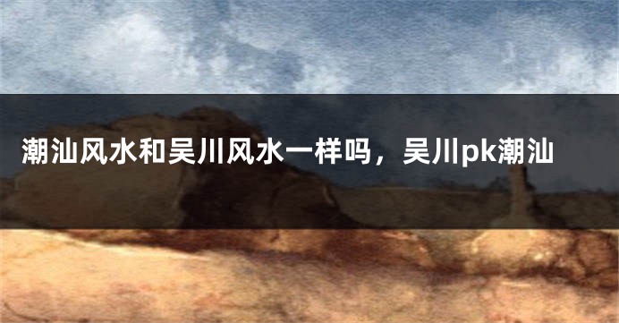 潮汕风水和吴川风水一样吗，吴川pk潮汕