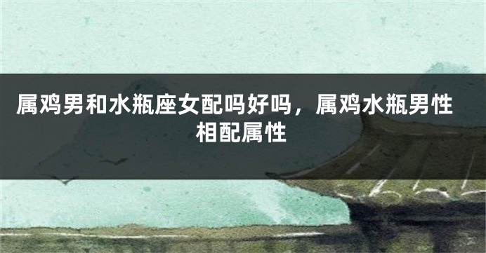 属鸡男和水瓶座女配吗好吗，属鸡水瓶男性相配属性