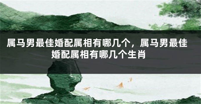 属马男最佳婚配属相有哪几个,属马男最佳婚配属相有哪几个生肖