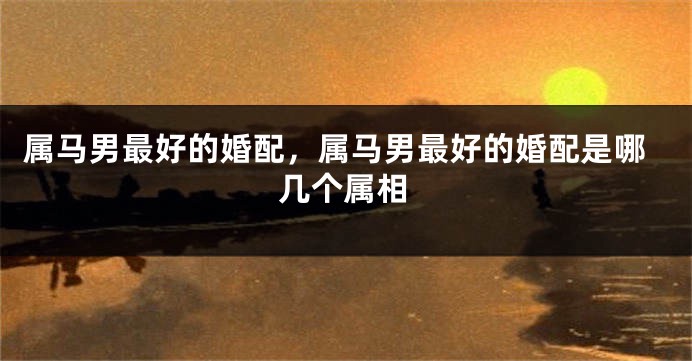 属马男最好的婚配，属马男最好的婚配是哪几个属相