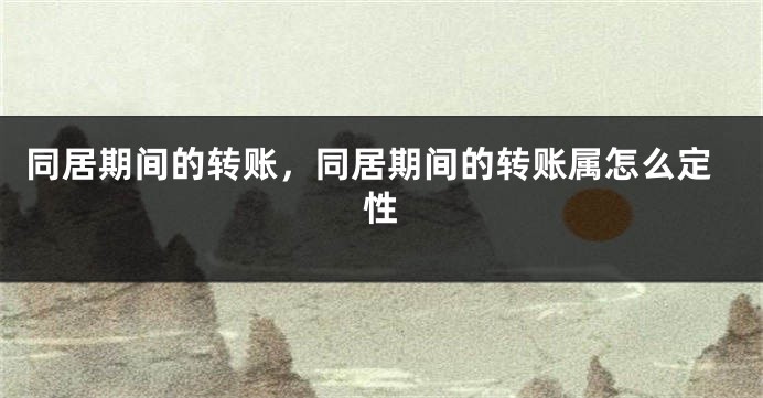 同居期间的转账，同居期间的转账属怎么定性