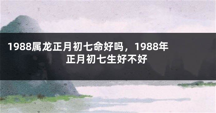 1988属龙正月初七命好吗，1988年正月初七生好不好