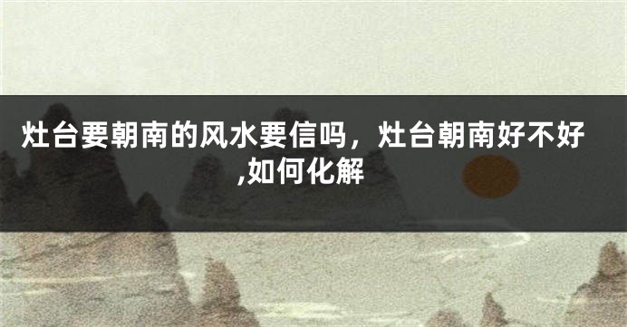 灶台要朝南的风水要信吗，灶台朝南好不好,如何化解