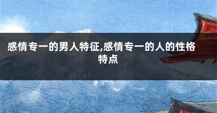 感情专一的男人特征,感情专一的人的性格特点
