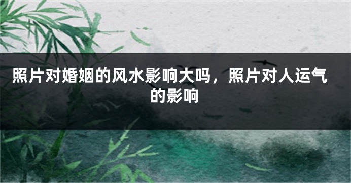 照片对婚姻的风水影响大吗，照片对人运气的影响