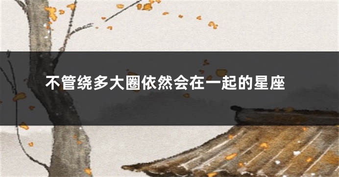 不管绕多大圈依然会在一起的星座
