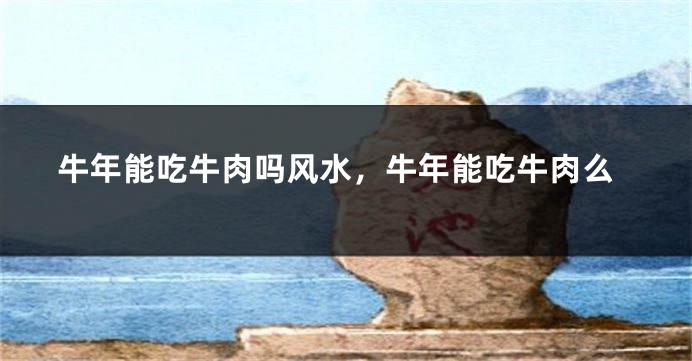 牛年能吃牛肉吗风水，牛年能吃牛肉么