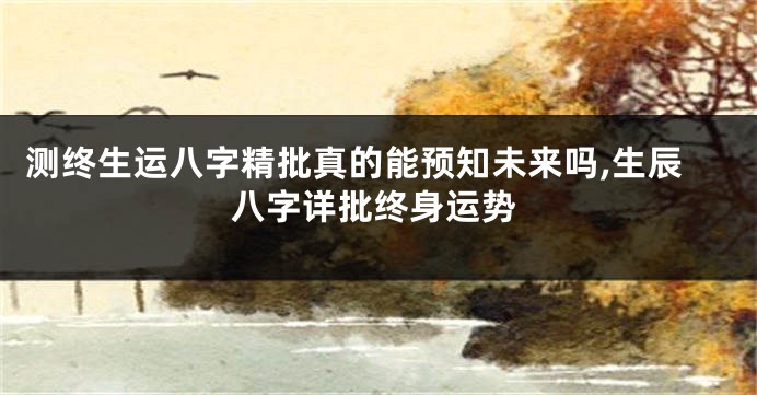 测终生运八字精批真的能预知未来吗,生辰八字详批终身运势