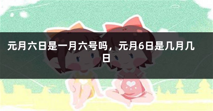 元月六日是一月六号吗，元月6日是几月几日