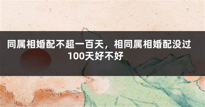 同属相婚配不超一百天，相同属相婚配没过100天好不好