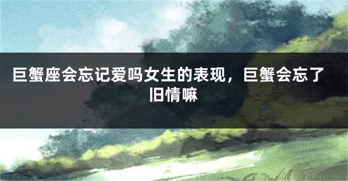 巨蟹座会忘记爱吗女生的表现，巨蟹会忘了旧情嘛