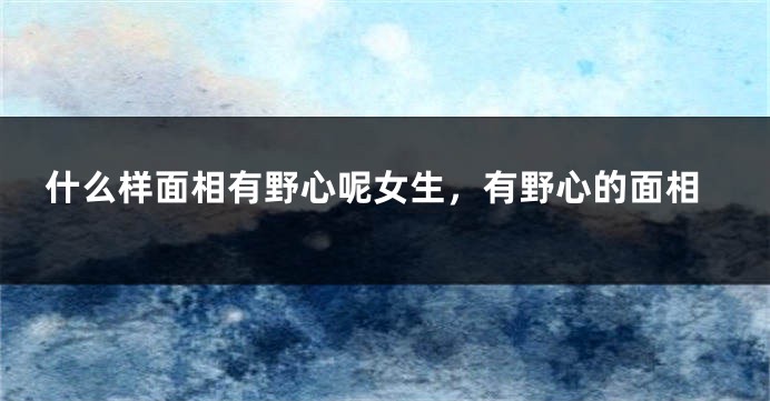 什么样面相有野心呢女生,有野心的面相