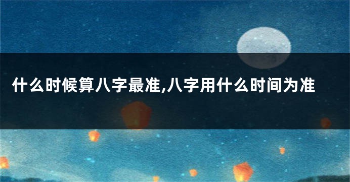 什么时候算八字最准,八字用什么时间为准