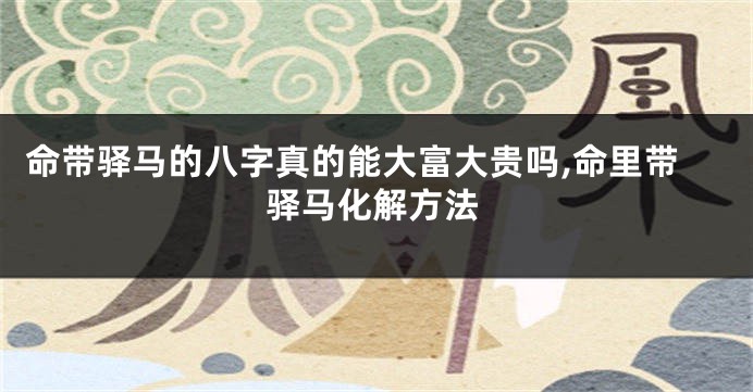 命带驿马的八字真的能大富大贵吗,命里带驿马化解方法